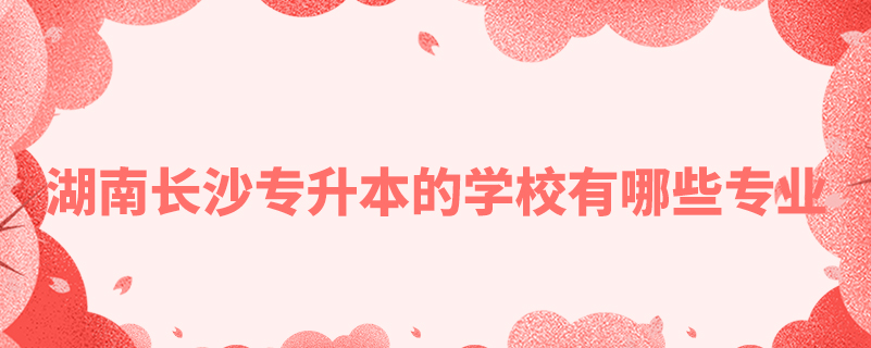 湖南長(zhǎng)沙專(zhuān)升本的學(xué)校有哪些專(zhuān)業(yè)