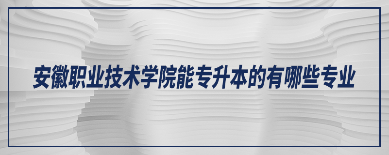 安徽職業(yè)技術(shù)學(xué)院能專(zhuān)升本的有哪些專(zhuān)業(yè)