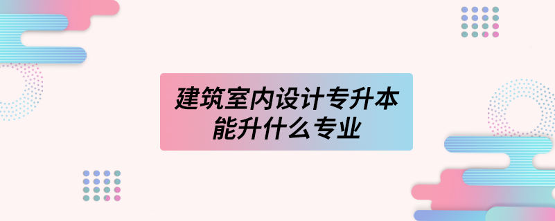 建筑室內(nèi)設(shè)計專升本能升什么專業(yè)