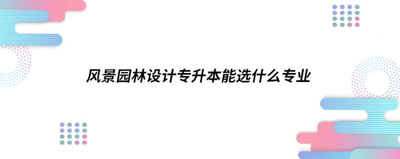 風(fēng)景園林設(shè)計專升本能選什么專業(yè)