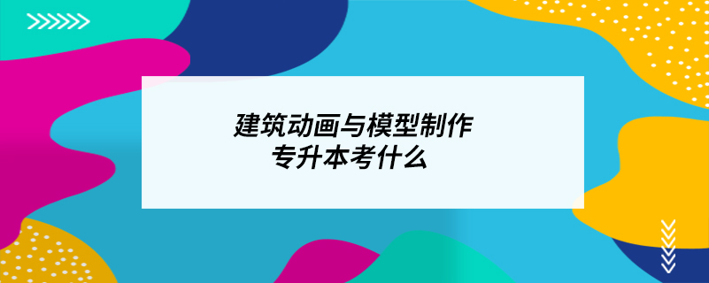 建筑動畫與模型制作專升本考什么