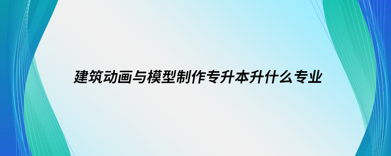 建筑動(dòng)畫與模型制作專升本升什么專業(yè)