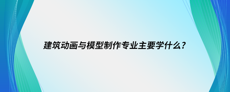 建筑動(dòng)畫與模型制作專業(yè)主要學(xué)什么?