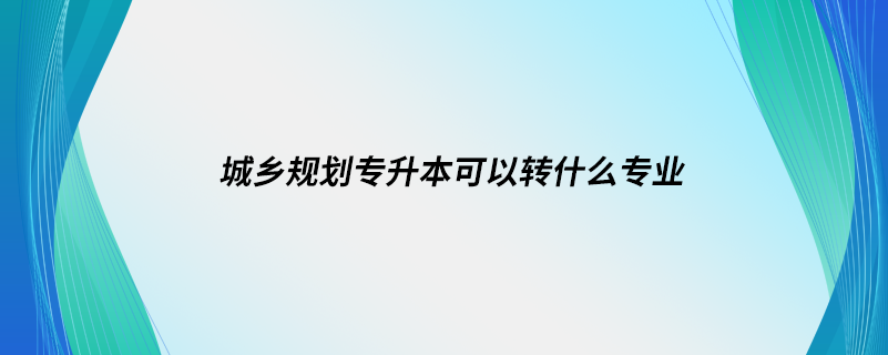 城鄉(xiāng)規(guī)劃專升本可以轉(zhuǎn)什么專業(yè)