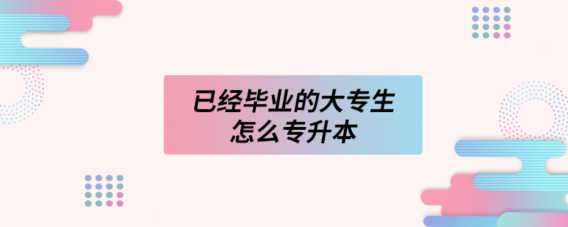 已經(jīng)畢業(yè)的大專(zhuān)生怎么專(zhuān)升本