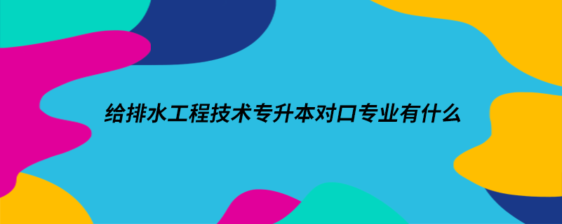 給排水工程技術(shù)專升本對(duì)口專業(yè)有什么