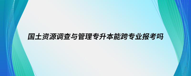 國(guó)土資源調(diào)查與管理專升本能跨專業(yè)報(bào)考嗎