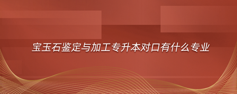 寶玉石鑒定與加工專升本對口有什么專業(yè)