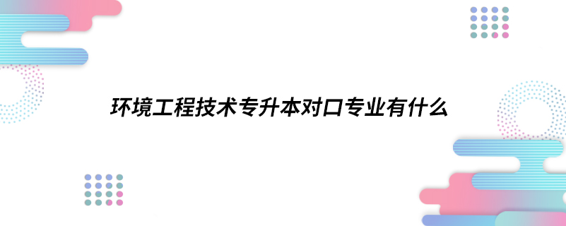 環(huán)境工程技術(shù)專升本對口專業(yè)有什么