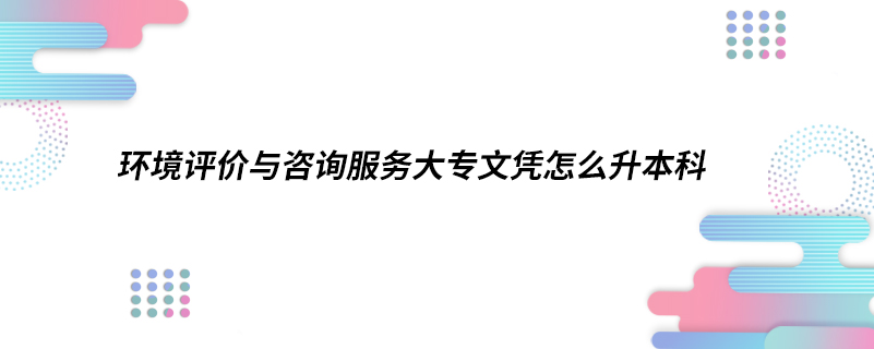 環(huán)境評價與咨詢服務大專文憑怎么升本科