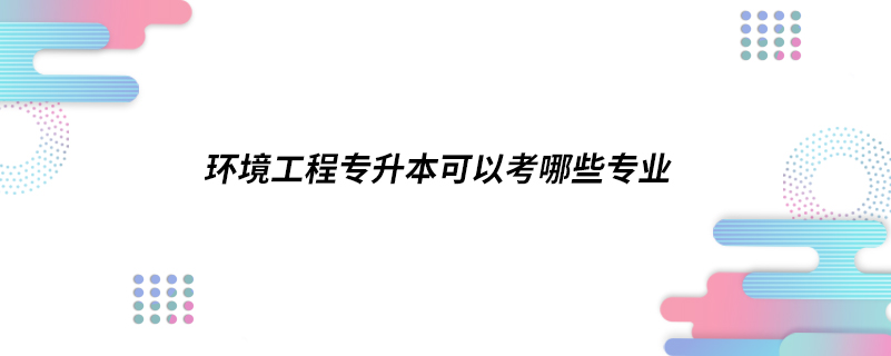 環(huán)境工程專升本可以考哪些專業(yè)