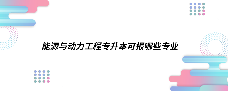 能源與動力工程專升本可報哪些專業(yè)