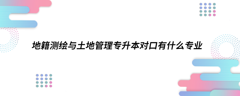 地籍測(cè)繪與土地管理專升本對(duì)口有什么專業(yè)