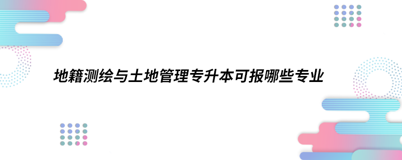 地籍測繪與土地管理專升本可報(bào)哪些專業(yè)