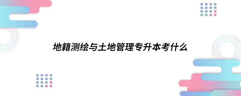 地籍測(cè)繪與土地管理專升本考什么