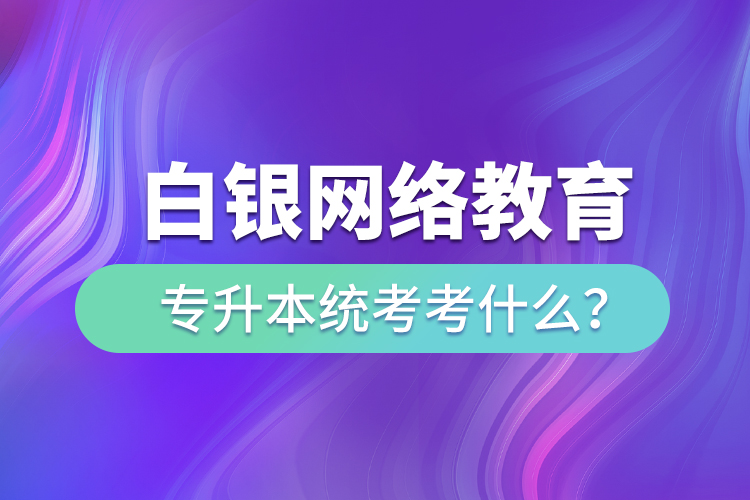 白銀網(wǎng)絡(luò)教育專升本統(tǒng)考考什么？