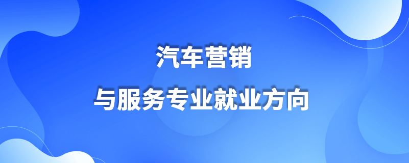 汽車營(yíng)銷與服務(wù)專業(yè)就業(yè)方向