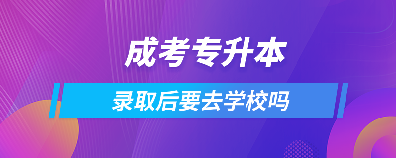 成考專升本錄取后要去學校嗎