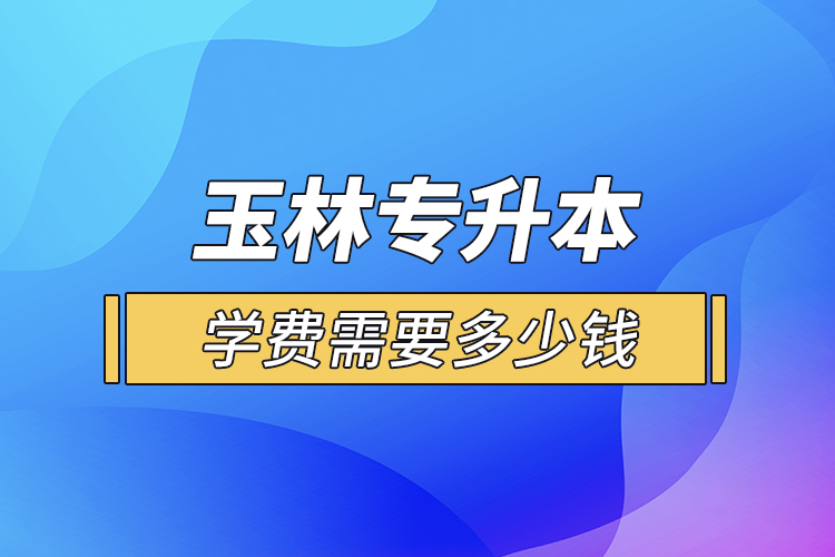 玉林專升本學(xué)費(fèi)需要多少錢？