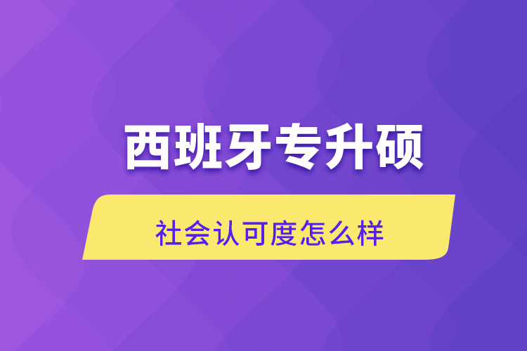 西班牙專升碩社會(huì)認(rèn)可度怎么樣