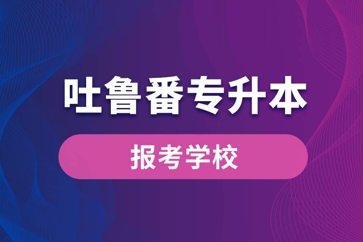 吐魯番專升本網(wǎng)站報(bào)考學(xué)校名單