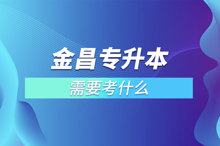 金昌專升本需要考什么？