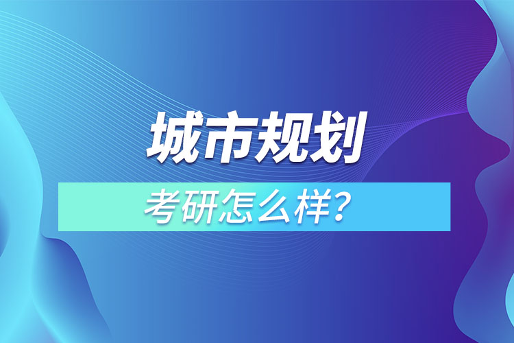 城市規(guī)劃專業(yè)考研怎么樣