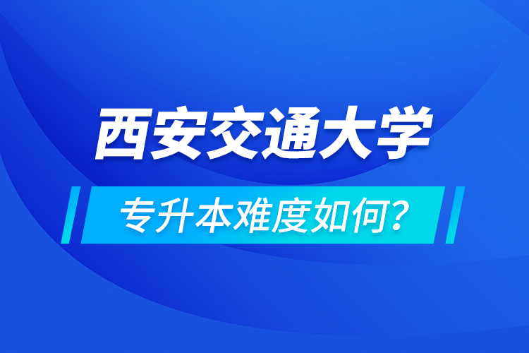 西安交通大學專升本介紹，專升本難度如何？