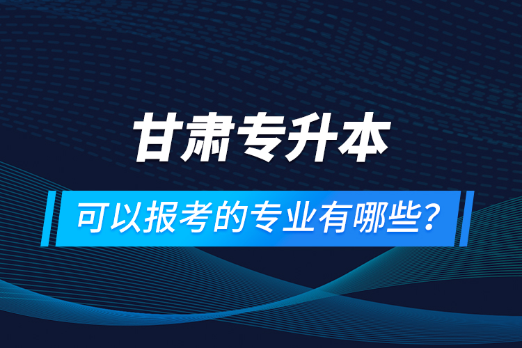 甘肅專升本可以報考的專業(yè)有哪些？