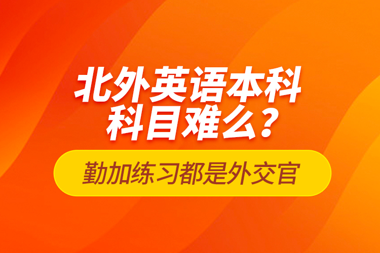 北外英語本科科目難么？勤加練習(xí)都是外交官