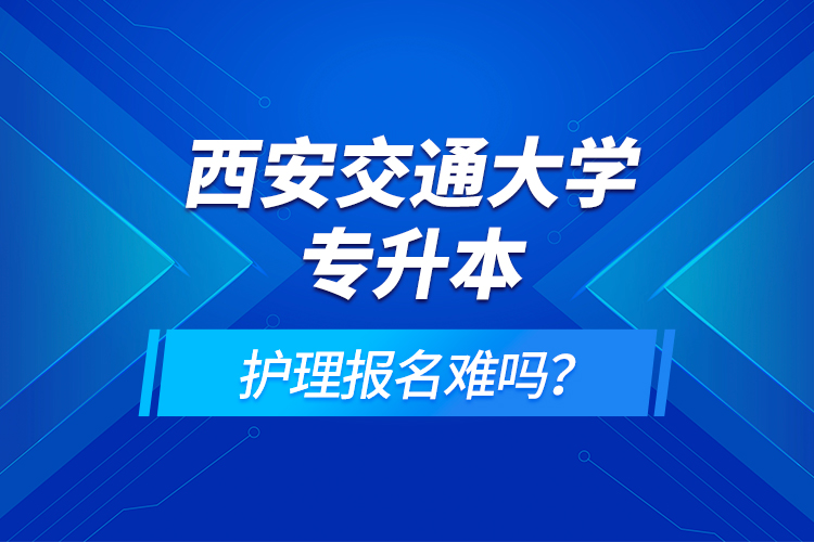 西安交通大學(xué)專(zhuān)升本護(hù)理報(bào)名難嗎？