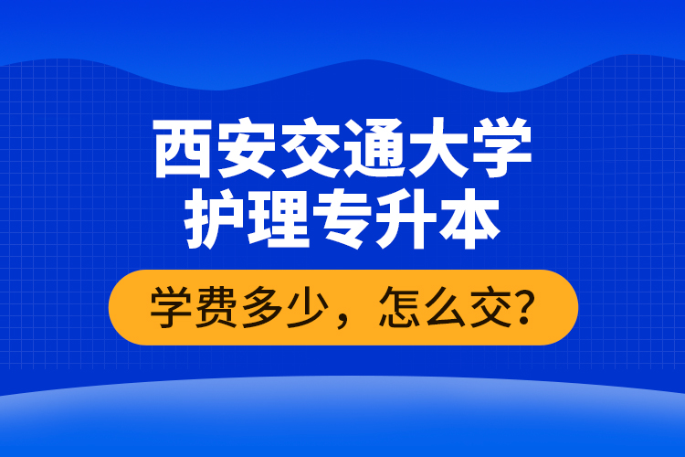 西安交通大學(xué)護(hù)理專升本學(xué)費多少，怎么交？