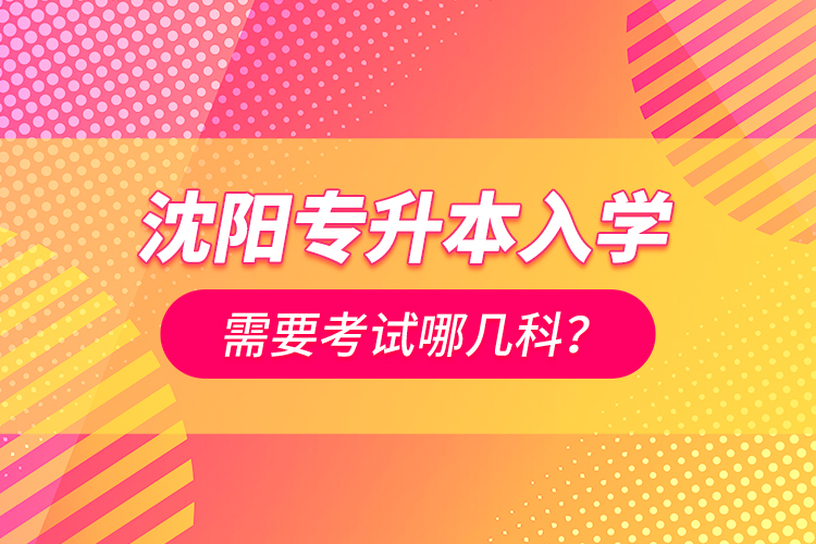 沈陽專升本入學(xué)需要考試哪幾科？