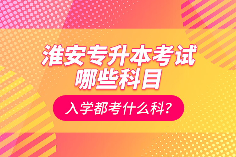 淮安專升本考試哪些科目？入學都考什么科？