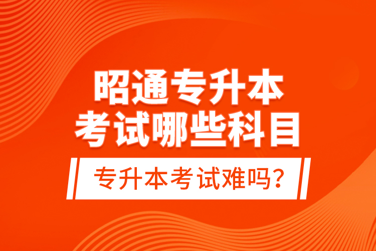 昭通專升本考試哪些科目？專升本考試難嗎？