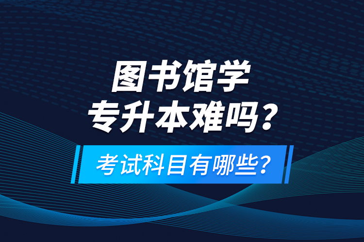 圖書館學(xué)專升本難嗎？考試科目有哪些？