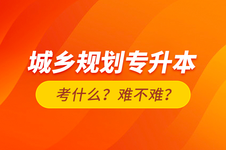 城鄉(xiāng)規(guī)劃專升本考什么？難不難？