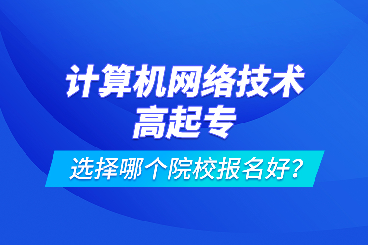 計算機網(wǎng)絡(luò)技術(shù)高起專選擇哪個院校報名好？