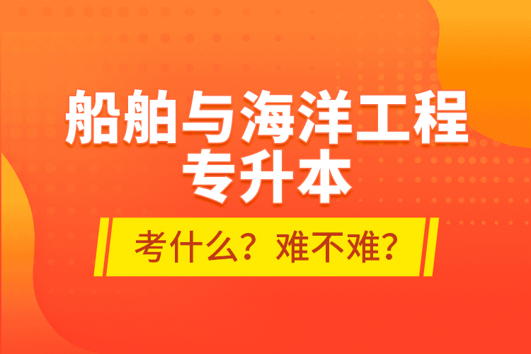 船舶與海洋工程專升本考什么？難不難？