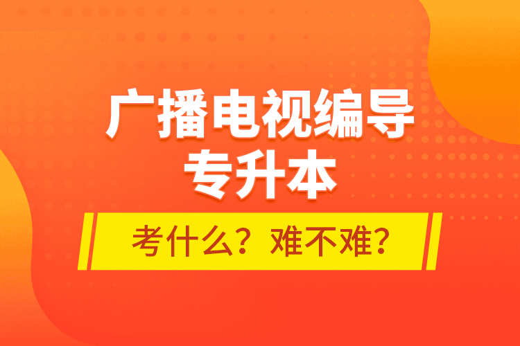 廣播電視編導專升本考什么？難不難？