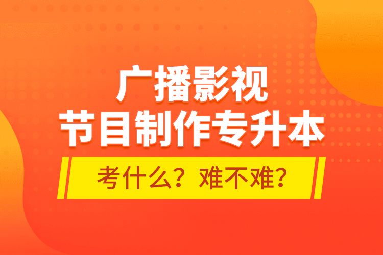 廣播影視節(jié)目制作專升本考什么？難不難？