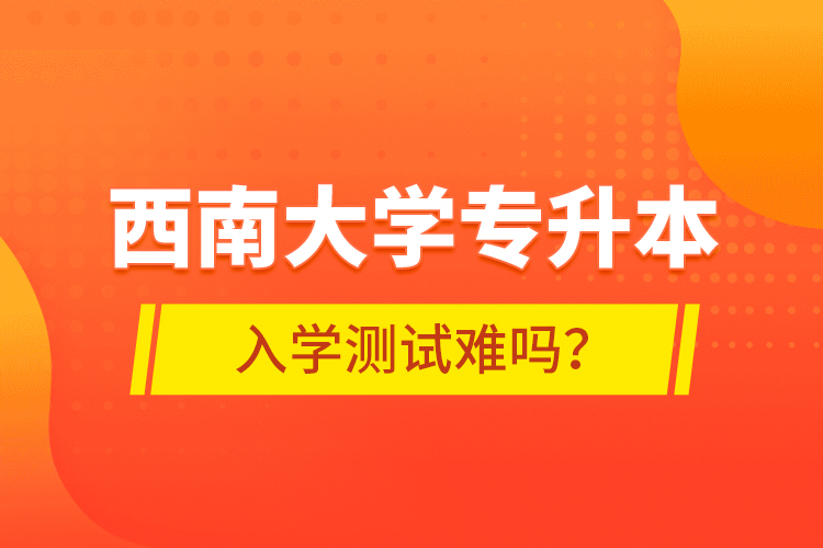 西南大學專升本入學測試難嗎？