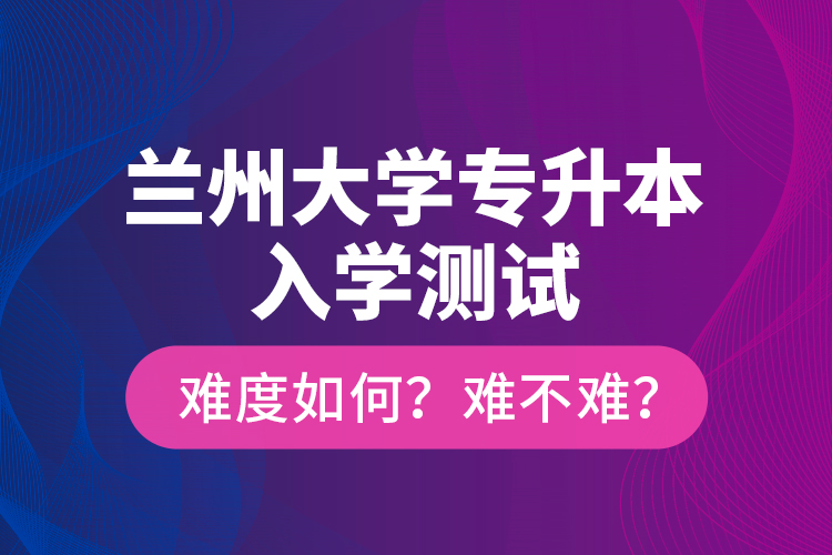 蘭州大學(xué)專升本入學(xué)測試難度如何？難不難？