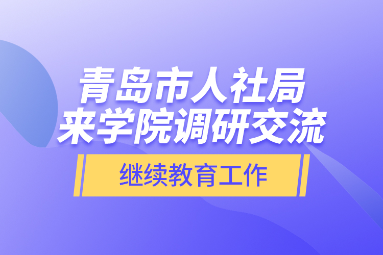 青島市人社局來學(xué)院調(diào)研交流繼續(xù)教育工作