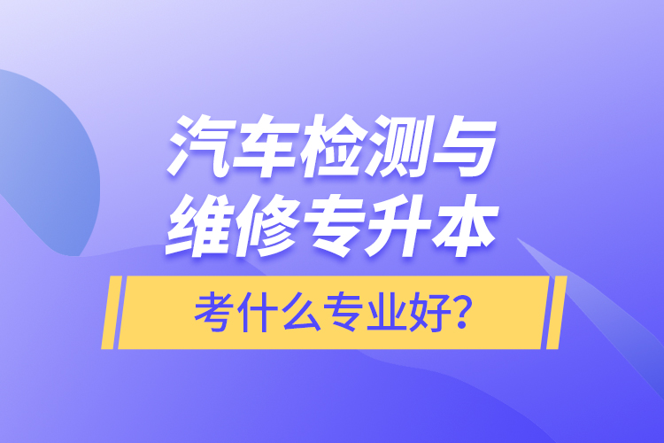 汽車檢測與維修專升本考什么專業(yè)好？