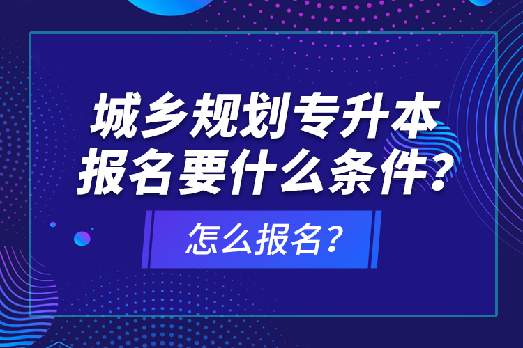 城鄉(xiāng)規(guī)劃專升本報(bào)名要什么條件？怎么報(bào)名？