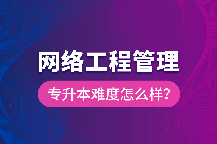 網(wǎng)絡(luò)工程管理專升本難度怎么樣？