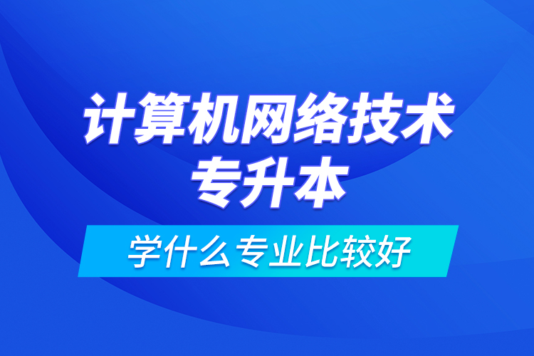 計算機網絡技術專升本學什么專業(yè)比較好