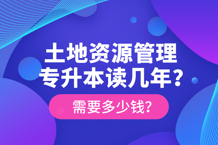 土地資源管理專(zhuān)升本讀幾年？需要多少錢(qián)？