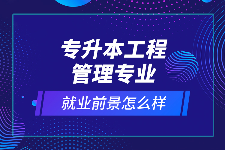 專升本工程管理專業(yè)就業(yè)前景怎么樣